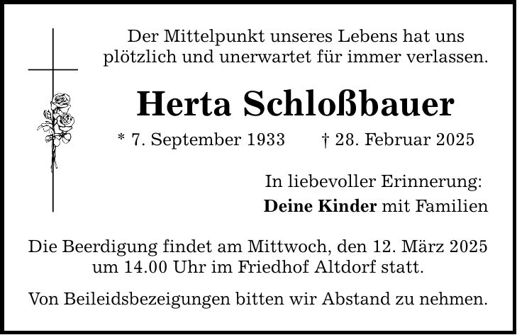 Der Mittelpunkt unseres Lebens hat uns plötzlich und unerwartet für immer verlassen. Herta Schloßbauer * 7. September 1933 _ 28. Februar 2025 Die Beerdigung findet am Mittwoch, den 12. März 2025 um 14.00 Uhr im Friedhof Altdorf statt. Von Beileidsbezeigungen bitten wir Abstand zu nehmen. In liebevoller Erinnerung: Deine Kinder mit Familien