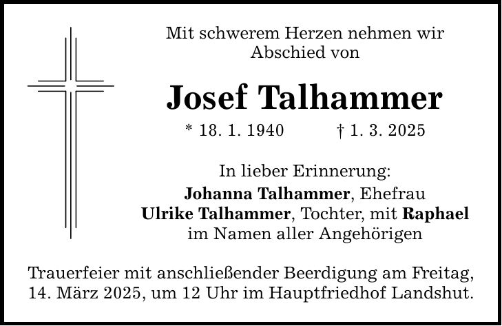 Mit schwerem Herzen nehmen wir Abschied von Josef Talhammer * 18. 1. 1940 _ 1. 3. 2025 In lieber Erinnerung: Johanna Talhammer, Ehefrau Ulrike Talhammer, Tochter, mit Raphael im Namen aller Angehörigen Trauerfeier mit anschließender Beerdigung am Freitag, 14. März 2025, um 12 Uhr im Hauptfriedhof Landshut.