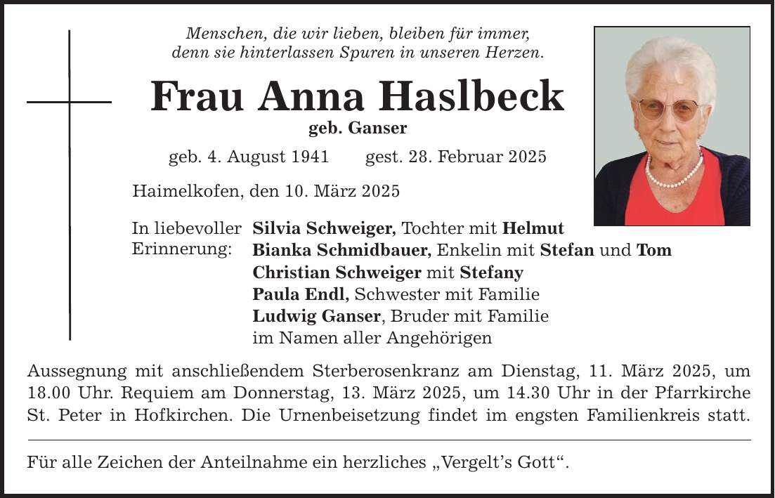 Menschen, die wir lieben, bleiben für immer, denn sie hinterlassen Spuren in unseren Herzen. Frau Anna Haslbeck geb. Ganser geb. 4. August 1941 gest. 28. Februar 2025 Haimelkofen, den 10. März 2025 In liebevoller Erinnerung: Silvia Schweiger, Tochter mit Helmut Bianka Schmidbauer, Enkelin mit Stefan und Tom Christian Schweiger mit Stefany Paula Endl, Schwester mit Familie Ludwig Ganser, Bruder mit Familie im Namen aller Angehörigen Aussegnung mit anschließendem Sterberosenkranz am Dienstag, 11. März 2025, um 18.00 Uhr. Requiem am Donnerstag, 13. März 2025, um 14.30 Uhr in der Pfarrkirche St. Peter in Hofkirchen. Die Urnenbeisetzung findet im engsten Familienkreis statt. Für alle Zeichen der Anteilnahme ein herzliches 