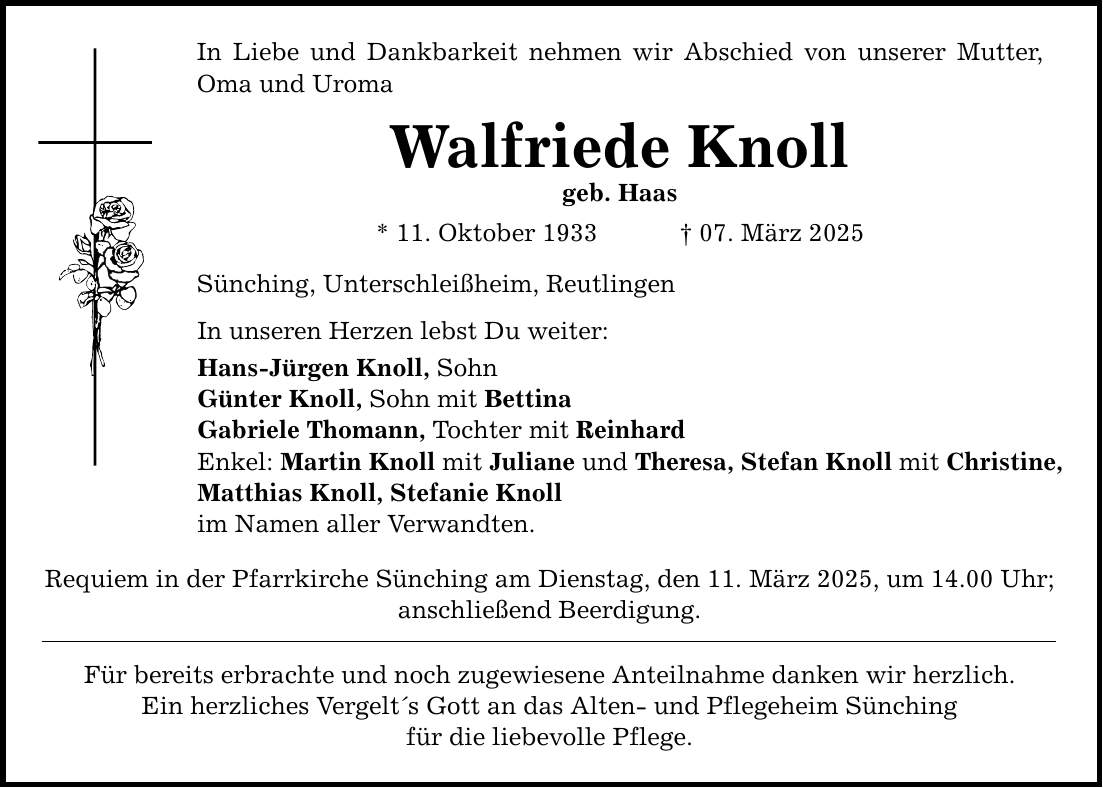 In Liebe und Dankbarkeit nehmen wir Abschied von unserer Mutter, Oma und Uroma Walfriede Knoll geb. Haas * 11. Oktober 1933 _ 07. März 2025 Sünching, Unterschleißheim, Reutlingen In unseren Herzen lebst Du weiter: Hans-Jürgen Knoll, Sohn Günter Knoll, Sohn mit Bettina Gabriele Thomann, Tochter mit Reinhard Enkel: Martin Knoll mit Juliane und Theresa, Stefan Knoll mit Christine, Matthias Knoll, Stefanie Knoll im Namen aller Verwandten. Requiem in der Pfarrkirche Sünching am Dienstag, den 11. März 2025, um 14.00 Uhr; anschließend Beerdigung. Für bereits erbrachte und noch zugewiesene Anteilnahme danken wir herzlich. Ein herzliches Vergelt's Gott an das Alten- und Pflegeheim Sünching für die liebevolle Pflege.