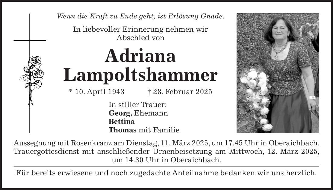 Wenn die Kraft zu Ende geht, ist Erlösung Gnade. In liebevoller Erinnerung nehmen wir Abschied von Adriana Lampoltshammer * 10. April 1943 + 28. Februar 2025 In stiller Trauer: Georg, Ehemann Bettina Thomas mit Familie Aussegnung mit Rosenkranz am Dienstag, 11. März 2025, um 17.45 Uhr in Oberaichbach. Trauergottesdienst mit anschließender Urnenbeisetzung am Mittwoch, 12. März 2025, um 14.30 Uhr in Oberaichbach. Für bereits erwiesene und noch zugedachte Anteilnahme bedanken wir uns herzlich. 