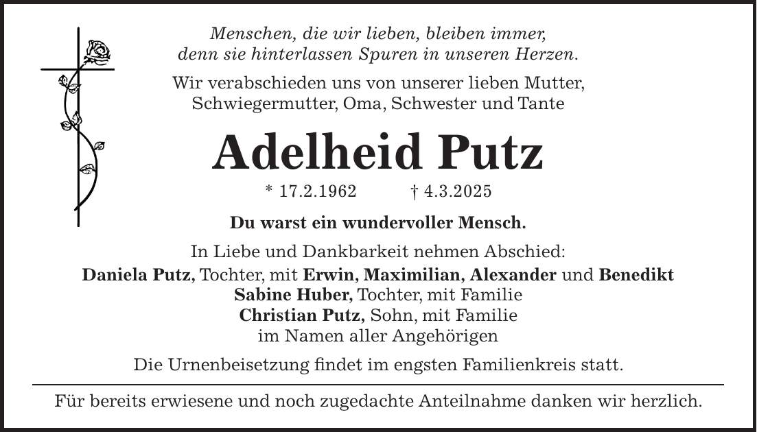 Menschen, die wir lieben, bleiben immer, denn sie hinterlassen Spuren in unseren Herzen. Wir verabschieden uns von unserer lieben Mutter, Schwiegermutter, Oma, Schwester und Tante Adelheid Putz * 17.2.1962 + 4.3.2025 Du warst ein wundervoller Mensch. In Liebe und Dankbarkeit nehmen Abschied: Daniela Putz, Tochter, mit Erwin, Maximilian, Alexander und Benedikt Sabine Huber, Tochter, mit Familie Christian Putz, Sohn, mit Familie im Namen aller Angehörigen Die Urnenbeisetzung findet im engsten Familienkreis statt. Für bereits erwiesene und noch zugedachte Anteilnahme danken wir herzlich.