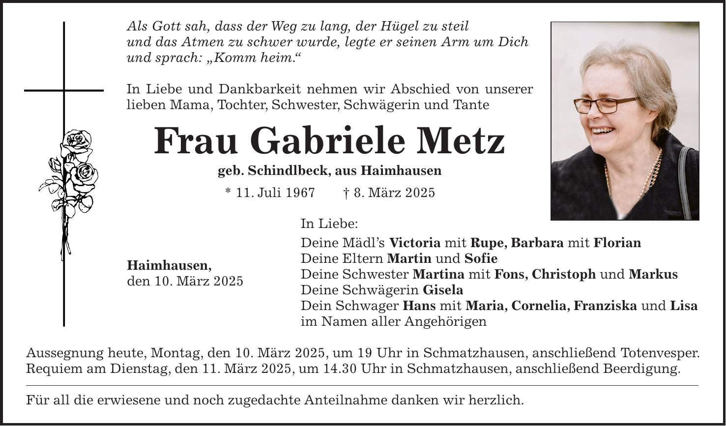 Als Gott sah, dass der Weg zu lang, der Hügel zu steil und das Atmen zu schwer wurde, legte er seinen Arm um Dich und sprach: 'Komm heim.' In Liebe und Dankbarkeit nehmen wir Abschied von unserer lieben Mama, Tochter, Schwester, Schwägerin und Tante Frau Gabriele Metz geb. Schindlbeck, aus Haimhausen * 11. Juli 1967 + 8. März 2025 In Liebe: Deine Mädl's Victoria mit Rupe, Barbara mit Florian Deine Eltern Martin und Sofie Deine Schwester Martina mit Fons, Christoph und Markus Deine Schwägerin Gisela Dein Schwager Hans mit Maria, Cornelia, Franziska und Lisa im Namen aller Angehörigen Aussegnung heute, Montag, den 10. März 2025, um 19 Uhr in Schmatzhausen, anschließend Totenvesper. Requiem am Dienstag, den 11. März 2025, um 14.30 Uhr in Schmatzhausen, anschließend Beerdigung. Für all die erwiesene und noch zugedachte Anteilnahme danken wir herzlich.Haimhausen, den 10. März 2025