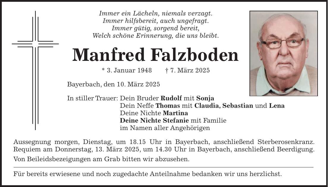 Immer ein Lächeln, niemals verzagt. Immer hilfsbereit, auch ungefragt. Immer gütig, sorgend bereit, Welch schöne Erinnerung, die uns bleibt. Manfred Falzboden * 3. Januar 1948 + 7. März 2025 Bayerbach, den 10. März 2025 In stiller Trauer: Dein Bruder Rudolf mit Sonja Dein Neffe Thomas mit Claudia, Sebastian und Lena Deine Nichte Martina Deine Nichte Stefanie mit Familie im Namen aller Angehörigen Aussegnung morgen, Dienstag, um 18.15 Uhr in Bayerbach, anschließend Sterberosenkranz. Requiem am Donnerstag, 13. März 2025, um 14.30 Uhr in Bayerbach, anschließend Beerdigung. Von Beileidsbezeigungen am Grab bitten wir abzusehen. Für bereits erwiesene und noch zugedachte Anteilnahme bedanken wir uns herzlichst.