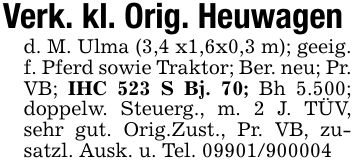 Verk. kl. Orig. Heuwagend. M. Ulma (3,4 x1,6x0,3 m); geeig. f. Pferd sowie Traktor; Ber. neu; Pr. VB; IHC 523 S Bj. 70; Bh 5.500; doppelw. Steuerg., m. 2 J. TÜV, sehr gut. Orig.Zust., Pr. VB, zusatzl. Ausk. u. Tel. ***