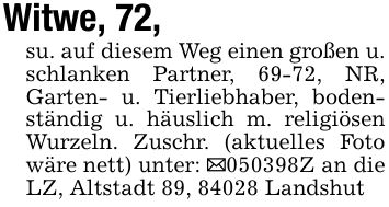 Witwe, 72, su. auf diesem Weg einen großen u. schlanken Partner, 69-72, NR, Garten- u. Tierliebhaber, bodenständig u. häuslich m. religiösen Wurzeln. Zuschr. (aktuelles Foto wäre nett) unter: _***Z an die LZ, Altstadt 89, 84028 Landshut