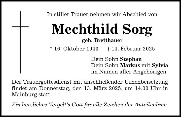 In stiller Trauer nehmen wir Abschied von Mechthild Sorg geb. Bretthauer * 16. Oktober 1943 _ 14. Februar 2025 Der Trauergottesdienst mit anschließender Urnenbeisetzung findet am Donnerstag, den 13. März 2025, um 14.00 Uhr in Mainburg statt. Ein herzliches Vergelt's Gott für alle Zeichen der Anteilnahme. Dein Sohn Stephan Dein Sohn Markus mit Sylvia im Namen aller Angehörigen