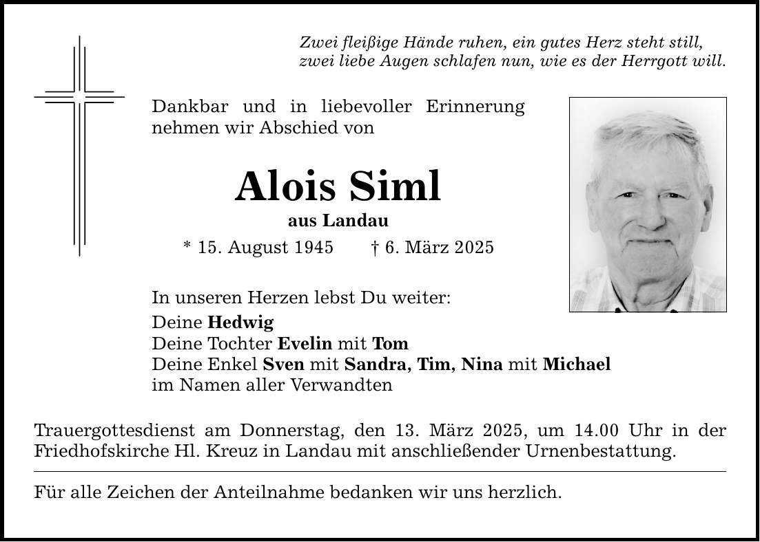 Zwei fleißige Hände ruhen, ein gutes Herz steht still, zwei liebe Augen schlafen nun, wie es der Herrgott will. Dankbar und in liebevoller Erinnerung nehmen wir Abschied von Alois Siml aus Landau * 15. August 1945 _ 6. März 2025 In unseren Herzen lebst Du weiter: Deine Hedwig Deine Tochter Evelin mit Tom Deine Enkel Sven mit Sandra, Tim, Nina mit Michael im Namen aller Verwandten Trauergottesdienst am Donnerstag, den 13. März 2025, um 14.00 Uhr in der Friedhofskirche Hl. Kreuz in Landau mit anschließender Urnenbestattung. Für alle Zeichen der Anteilnahme bedanken wir uns herzlich.