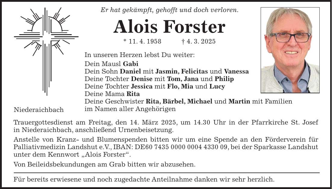 Er hat gekämpft, gehofft und doch verloren. Alois Forster * 11. 4. 1958 + 4. 3. 2025 In unseren Herzen lebst Du weiter: Dein Mausl Gabi Dein Sohn Daniel mit Jasmin, Felicitas und Vanessa Deine Tochter Denise mit Tom, Jana und Philip Deine Tochter Jessica mit Flo, Mia und Lucy Deine Mama Rita Deine Geschwister Rita, Bärbel, Michael und Martin mit Familien im Namen aller Angehörigen Trauergottesdienst am Freitag, den 14. März 2025, um 14.30 Uhr in der Pfarrkirche St. Josef in Niederaichbach, anschließend Urnenbeisetzung. Anstelle von Kranz- und Blumenspenden bitten wir um eine Spende an den Förderverein für Palliativmedizin Landshut e.V., IBAN: DE***, bei der Sparkasse Landshut unter dem Kennwort 'Alois Forster'. Von Beileidsbekundungen am Grab bitten wir abzusehen. Für bereits erwiesene und noch zugedachte Anteilnahme danken wir sehr herzlich.Niederaichbach