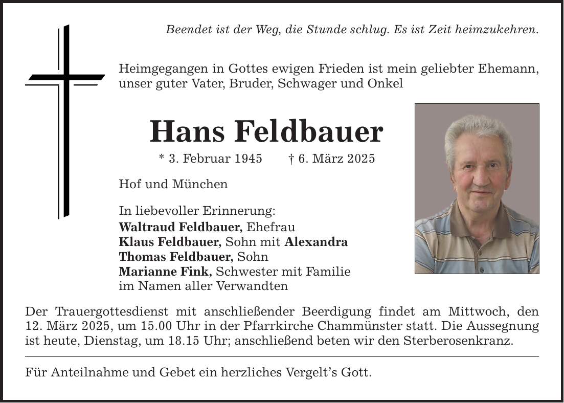 Beendet ist der Weg, die Stunde schlug. Es ist Zeit heimzukehren.Heimgegangen in Gottes ewigen Frieden ist mein geliebter Ehemann, unser guter Vater, Bruder, Schwager und OnkelHans Feldbauer* 3. Februar 1945 _ 6. März 2025Hof und MünchenIn liebevoller Erinnerung:Waltraud Feldbauer, EhefrauKlaus Feldbauer, Sohn mit AlexandraThomas Feldbauer, SohnMarianne Fink, Schwester mit Familieim Namen aller VerwandtenDer Trauergottesdienst mit anschließender Beerdigung findet am Mittwoch, den­12. März 2025, um 15.00 Uhr in der Pfarrkirche Chammünster statt. Die Aussegnung ist heute, Dienstag, um 18.15 Uhr; anschließend beten wir den Sterberosenkranz.Für Anteilnahme und Gebet ein herzliches Vergelt's Gott.