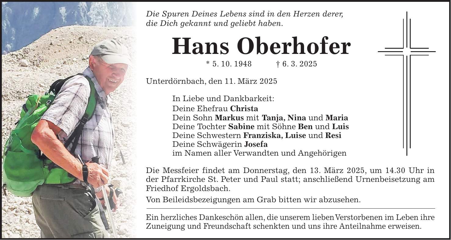 Die Spuren Deines Lebens sind in den Herzen derer, die Dich gekannt und geliebt haben. Hans Oberhofer * 5. 10. 1948 + 6. 3. 2025 Unterdörnbach, den 11. März 2025 In Liebe und Dankbarkeit: Deine Ehefrau Christa Dein Sohn Markus mit Tanja, Nina und Maria Deine Tochter Sabine mit Söhne Ben und Luis Deine Schwestern Franziska, Luise und Resi Deine Schwägerin Josefa im Namen aller Verwandten und Angehörigen Die Messfeier findet am Donnerstag, den 13. März 2025, um 14.30 Uhr in der Pfarrkirche St. Peter und Paul statt; anschließend Urnenbeisetzung am Friedhof Ergoldsbach. Von Beileidsbezeigungen am Grab bitten wir abzusehen. Ein herzliches Dankeschön allen, die unserem lieben Verstorbenen im Leben ihre Zuneigung und Freundschaft schenkten und uns ihre Anteilnahme erweisen.