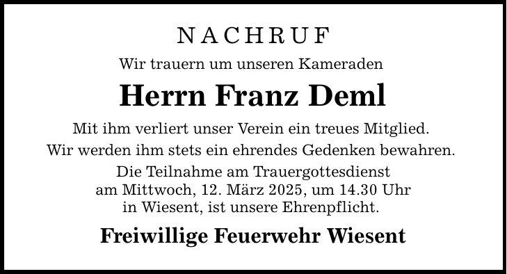 NACHRUF Wir trauern um unseren Kameraden Herrn Franz Deml Mit ihm verliert unser Verein ein treues Mitglied. Wir werden ihm stets ein ehrendes Gedenken bewahren. Die Teilnahme am Trauergottesdienst am Mittwoch, 12. März 2025, um 14.30 Uhr in Wiesent, ist unsere Ehrenpflicht. Freiwillige Feuerwehr Wiesent