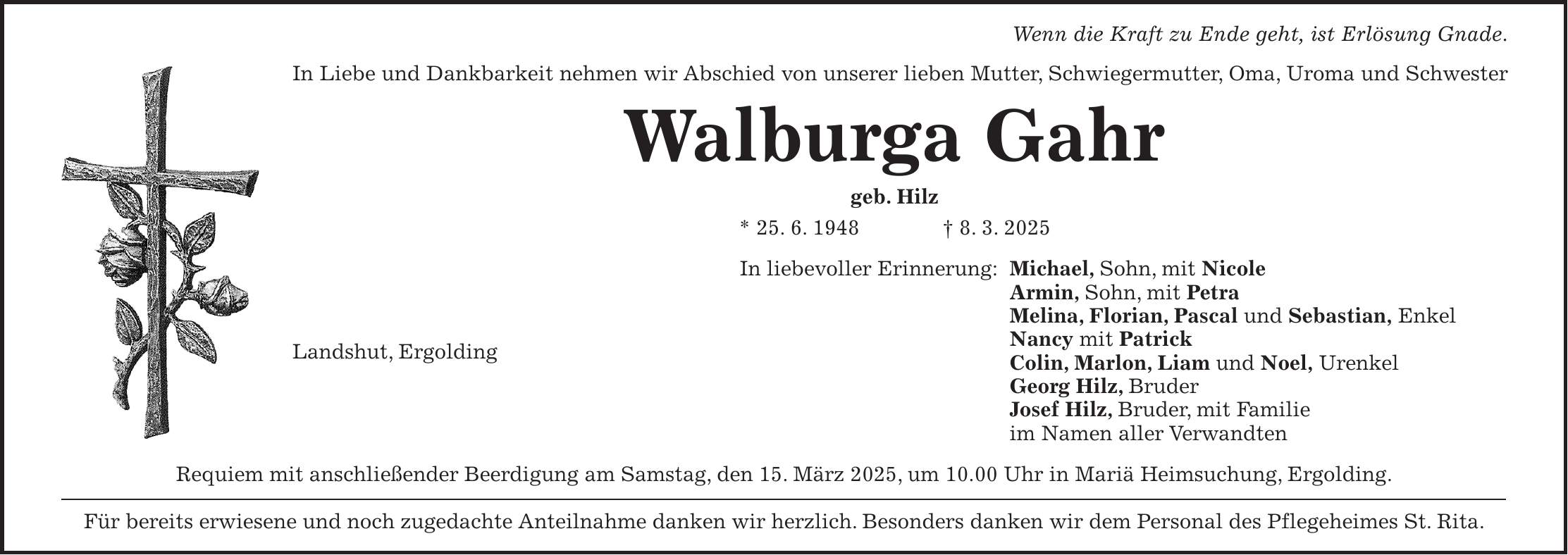 Wenn die Kraft zu Ende geht, ist Erlösung Gnade. In Liebe und Dankbarkeit nehmen wir Abschied von unserer lieben Mutter, Schwiegermutter, Oma, Uroma und Schwester Walburga Gahr geb. Hilz * 25. 6. 1948 + 8. 3. 2025 In liebevoller Erinnerung: Michael, Sohn, mit Nicole Armin, Sohn, mit Petra Melina, Florian, Pascal und Sebastian, Enkel Nancy mit Patrick Colin, Marlon, Liam und Noel, Urenkel Georg Hilz, Bruder Josef Hilz, Bruder, mit Familie im Namen aller Verwandten Requiem mit anschließender Beerdigung am Samstag, den 15. März 2025, um 10.00 Uhr in Mariä Heimsuchung, Ergolding. Für bereits erwiesene und noch zugedachte Anteilnahme danken wir herzlich. Besonders danken wir dem Personal des Pflegeheimes St. Rita.Landshut, Ergolding