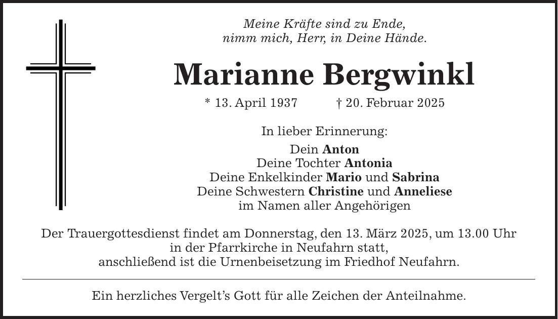 Meine Kräfte sind zu Ende, nimm mich, Herr, in Deine Hände. Marianne Bergwinkl * 13. April 1937 + 20. Februar 2025 In lieber Erinnerung: Dein Anton Deine Tochter Antonia Deine Enkelkinder Mario und Sabrina Deine Schwestern Christine und Anneliese im Namen aller Angehörigen Der Trauergottesdienst findet am Donnerstag, den 13. März 2025, um 13.00 Uhr in der Pfarrkirche in Neufahrn statt, anschließend ist die Urnenbeisetzung im Friedhof Neufahrn. Ein herzliches Vergelt's Gott für alle Zeichen der Anteilnahme.