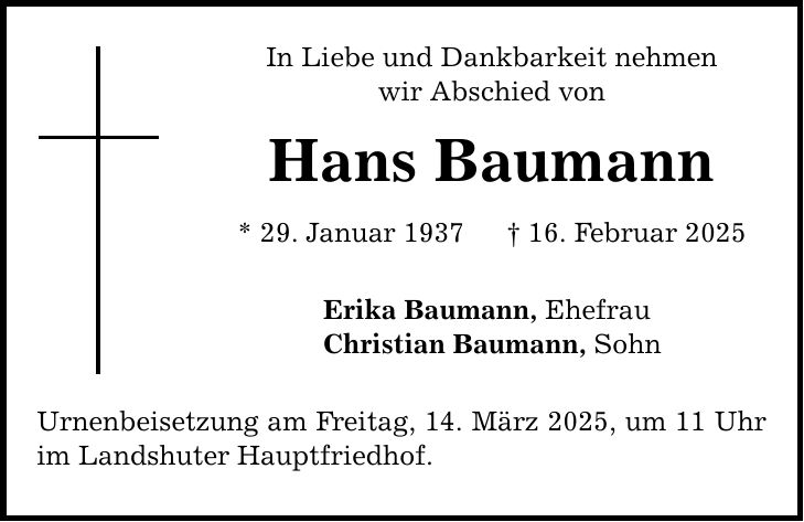 In Liebe und Dankbarkeit nehmen wir Abschied von Hans Baumann * 29. Januar 1937 _ 16. Februar 2025 Erika Baumann, Ehefrau Christian Baumann, Sohn Urnenbeisetzung am Freitag, 14. März 2025, um 11 Uhr im Landshuter Hauptfriedhof.