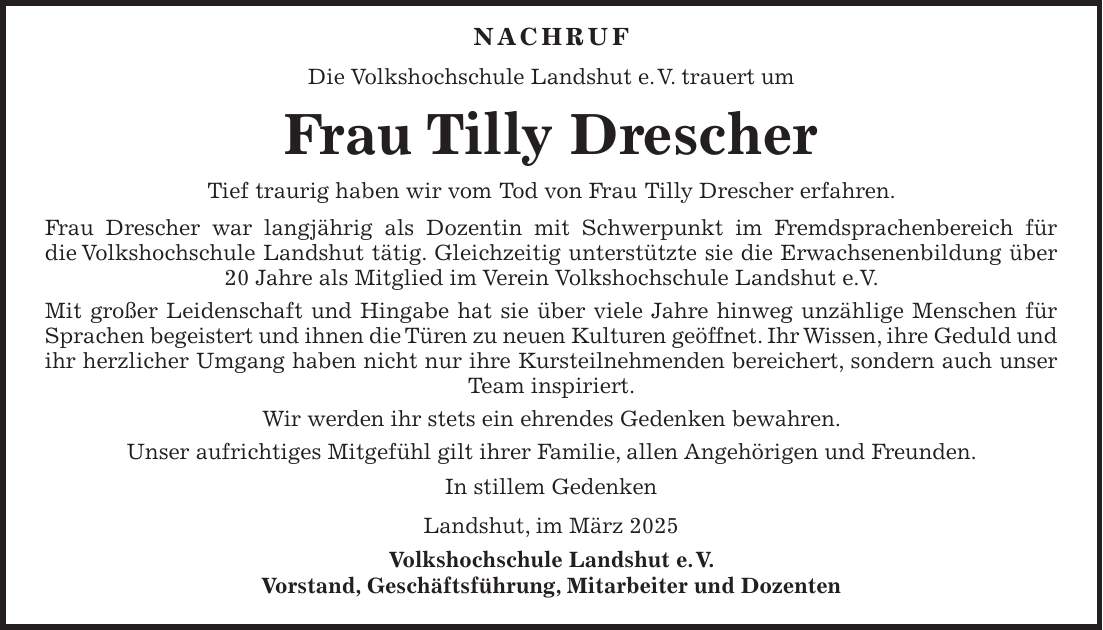  Nachruf Die Volkshochschule Landshut e. V. trauert um Frau Tilly Drescher Tief traurig haben wir vom Tod von Frau Tilly Drescher erfahren. Frau Drescher war langjährig als Dozentin mit Schwerpunkt im Fremdsprachenbereich für die Volkshochschule Landshut tätig. Gleichzeitig unterstützte sie die Erwachsenenbildung über 20 Jahre als Mitglied im Verein Volkshochschule Landshut e.V. Mit großer Leidenschaft und Hingabe hat sie über viele Jahre hinweg unzählige Menschen für Sprachen begeistert und ihnen die Türen zu neuen Kulturen geöffnet. Ihr Wissen, ihre Geduld und ihr herzlicher Umgang haben nicht nur ihre Kursteilnehmenden bereichert, sondern auch unser Team inspiriert. Wir werden ihr stets ein ehrendes Gedenken bewahren. Unser aufrichtiges Mitgefühl gilt ihrer Familie, allen Angehörigen und Freunden. In stillem Gedenken Landshut, im März 2025 Volkshochschule Landshut e. V. Vorstand, Geschäftsführung, Mitarbeiter und Dozenten 