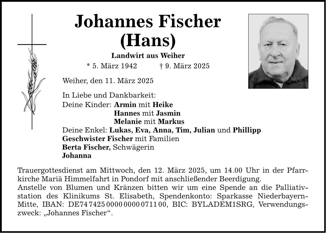 Johannes Fischer (Hans) Landwirt aus Weiher * 5. März 1942 _ 9. März 2025 Weiher, den 11. März 2025 In Liebe und Dankbarkeit: Deine Kinder: Armin mit Heike Hannes mit Jasmin Melanie mit Markus Deine Enkel: Lukas, Eva, Anna, Tim, Julian und Phillipp Geschwister Fischer mit Familien Berta Fischer, Schwägerin Johanna Trauergottesdienst am Mittwoch, den 12. März 2025, um 14.00 Uhr in der Pfarr­kirche Mariä Himmelfahrt in Pondorf mit anschließender Beerdigung. Anstelle von Blumen und Kränzen bitten wir um eine Spende an die Palliativ­station des Klinikums St. Elisabeth, Spendenkonto: Sparkasse Niederbayern- Mitte, IBAN: DE***, BIC: BYLADEM1SRG, Verwendungszweck: 