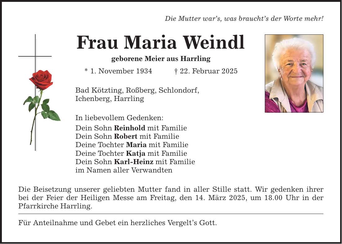 Die Mutter war's, was braucht's der Worte mehr! Frau Maria Weindl geborene Meier aus Harrling * 1. November 1934 _ 22. Februar 2025 Bad Kötzting, Roßberg, Schlondorf, Ichenberg, Harrling In liebevollem Gedenken: Dein Sohn Reinhold mit Familie Dein Sohn Robert mit Familie Deine Tochter Maria mit Familie Deine Tochter Katja mit Familie Dein Sohn Karl-Heinz mit Familie im Namen aller Verwandten Die Beisetzung unserer geliebten Mutter fand in aller Stille statt. Wir gedenken ihrer bei der Feier der Heiligen Messe am Freitag, den 14. März 2025, um 18.00 Uhr in der Pfarrkirche Harrling. Für Anteilnahme und Gebet ein herzliches Vergelt's Gott.