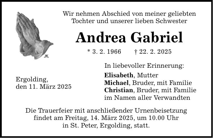 Wir nehmen Abschied von meiner geliebten Tochter und unserer lieben Schwester Andrea Gabriel * 3. 2. 1966 _ 22. 2. 2025 Ergolding, den 11. März 2025 In liebevoller Erinnerung: Elisabeth, Mutter Michael, Bruder, mit Familie Christian, Bruder, mit Familie im Namen aller Verwandten Die Trauerfeier mit anschließender Urnenbeisetzung findet am Freitag, 14. März 2025, um 10.00 Uhr in St. Peter, Ergolding, statt.