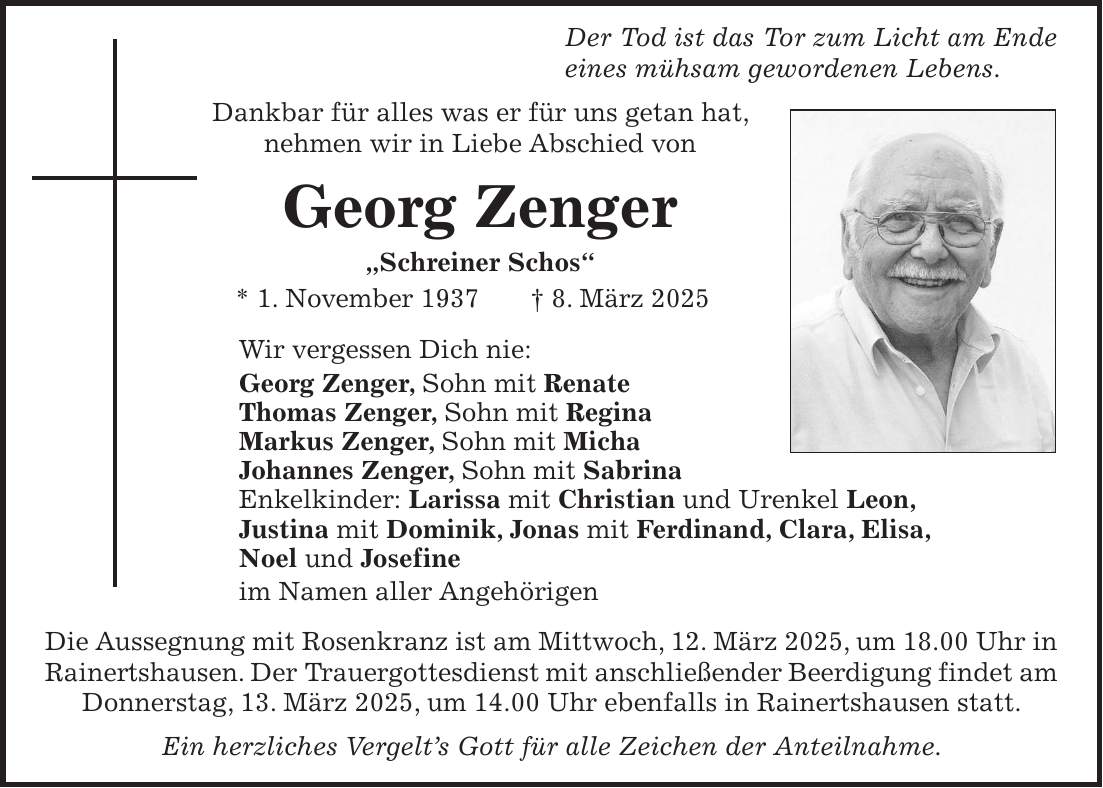  Der Tod ist das Tor zum Licht am Ende eines mühsam gewordenen Lebens. Dankbar für alles was er für uns getan hat, nehmen wir in Liebe Abschied von Georg Zenger 'Schreiner Schos' * 1. November 1937 + 8. März 2025 Wir vergessen Dich nie: Georg Zenger, Sohn mit Renate Thomas Zenger, Sohn mit Regina Markus Zenger, Sohn mit Micha Johannes Zenger, Sohn mit Sabrina Enkelkinder: Larissa mit Christian und Urenkel Leon, Justina mit Dominik, Jonas mit Ferdinand, Clara, Elisa, Noel und Josefine im Namen aller Angehörigen Die Aussegnung mit Rosenkranz ist am Mittwoch, 12. März 2025, um 18.00 Uhr in Rainertshausen. Der Trauergottesdienst mit anschließender Beerdigung findet am Donnerstag, 13. März 2025, um 14.00 Uhr ebenfalls in Rainertshausen statt. Ein herzliches Vergelt's Gott für alle Zeichen der Anteilnahme.