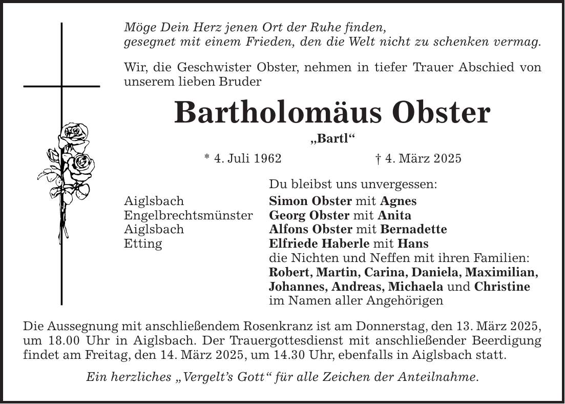 Möge Dein Herz jenen Ort der Ruhe finden, gesegnet mit einem Frieden, den die Welt nicht zu schenken vermag. Wir, die Geschwister Obster, nehmen in tiefer Trauer Abschied von unserem lieben Bruder Bartholomäus Obster 'Bartl' * 4. Juli 1962 + 4. März 2025 Du bleibst uns unvergessen: Aiglsbach Simon Obster mit Agnes Engelbrechtsmünster Georg Obster mit Anita Aiglsbach Alfons Obster mit Bernadette Etting Elfriede Haberle mit Hans die Nichten und Neffen mit ihren Familien: Robert, Martin, Carina, Daniela, Maximilian, Johannes, Andreas, Michaela und Christine im Namen aller Angehörigen Die Aussegnung mit anschließendem Rosenkranz ist am Donnerstag, den 13. März 2025, um 18.00 Uhr in Aiglsbach. Der Trauergottesdienst mit anschließender Beerdigung findet am Freitag, den 14. März 2025, um 14.30 Uhr, ebenfalls in Aiglsbach statt. Ein herzliches 'Vergelt's Gott' für alle Zeichen der Anteilnahme.