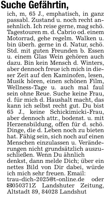 Suche Gefährtin,ich, m, 65 J., emphatisch, in ganz passabl. Zustand u. noch recht ansehnlich. Ich reise gerne, mag schö. Tagestouren m. d. Cabrio od. einem Motorrad, gehe regelm. Walken u. bin überh. gerne in d. Natur, schö. Std. mit guten Freunden b. Essen u. einem Glas Wein gehören auch dazu. Bin kein Mensch d. Winters, aber dennoch freue ich mich in dieser Zeit auf den Kaminofen, lesen, Musik hören, einen schönen Film, Wellness-Tage u. auch mal faul sein ohne Reue. Suche keine Frau, d. für mich d. Haushalt macht, das kann ich selbst recht gut. Du bist 65 J., keine Schickimicki-Frau, aber dennoch attr., bodenst. u. mit Herzensbildung, offen für d. schö. Dinge, die d. Leben noch zu bieten hat. Fähig sein, sich noch auf einen Menschen einzulassen u. Veränderungen nicht grundsätzlich auszuschließen. Wenn Du ähnlichdenkst, dann melde Dich; über ein nettes Bild von Dir dabei, würde ich mich sehr freuen. Email:trau-dich-2025@t-online.de oder _***Z Landshuter Zeitung, Altstadt 89, 84028 Landshut