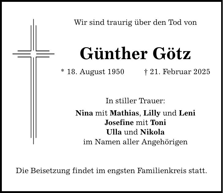 Wir sind traurig über den Tod von Günther Götz * 18. August 1950 _ 21. Februar 2025 In stiller Trauer: Nina mit Mathias, Lilly und Leni Josefine mit Toni Ulla und Nikola im Namen aller Angehörigen Die Beisetzung findet im engsten Familienkreis statt.