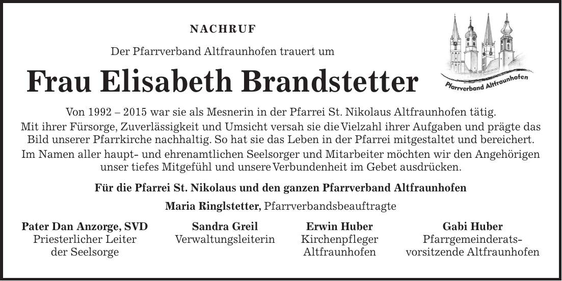 Nachruf Der Pfarrverband Altfraunhofen trauert um Frau Elisabeth Brandstetter Von *** war sie als Mesnerin in der Pfarrei St. Nikolaus Altfraunhofen tätig. Mit ihrer Fürsorge, Zuverlässigkeit und Umsicht versah sie die Vielzahl ihrer Aufgaben und prägte das Bild unserer Pfarrkirche nachhaltig. So hat sie das Leben in der Pfarrei mitgestaltet und bereichert. Im Namen aller haupt- und ehrenamtlichen Seelsorger und Mitarbeiter möchten wir den Angehörigen unser tiefes Mitgefühl und unsere Verbundenheit im Gebet ausdrücken. Für die Pfarrei St. Nikolaus und den ganzen Pfarrverband Altfraunhofen Maria Ringlstetter, Pfarrverbandsbeauftragte Pater Dan Anzorge, SVD Sandra Greil Erwin Huber Gabi Huber Priesterlicher Leiter Verwaltungsleiterin Kirchenpfleger Pfarrgemeinderats- der Seelsorge Altfraunhofen vorsitzende Altfraunhofen