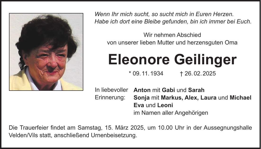 Wenn Ihr mich sucht, so sucht mich in Euren Herzen. Habe ich dort eine Bleibe gefunden, bin ich immer bei Euch. Wir nehmen Abschied von unserer lieben Mutter und herzensguten Oma Eleonore Geilinger * 09. 11. 1934 + 26. 02. 2025 Anton mit Gabi und Sarah Sonja mit Markus, Alex, Laura und Michael Eva und Leoni im Namen aller Angehörigen Die Trauerfeier findet am Samstag, 15. März 2025, um 10.00 Uhr in der Aussegnungshalle Velden/Vils statt, anschließend Urnenbeisetzung.In liebevoller Erinnerung: