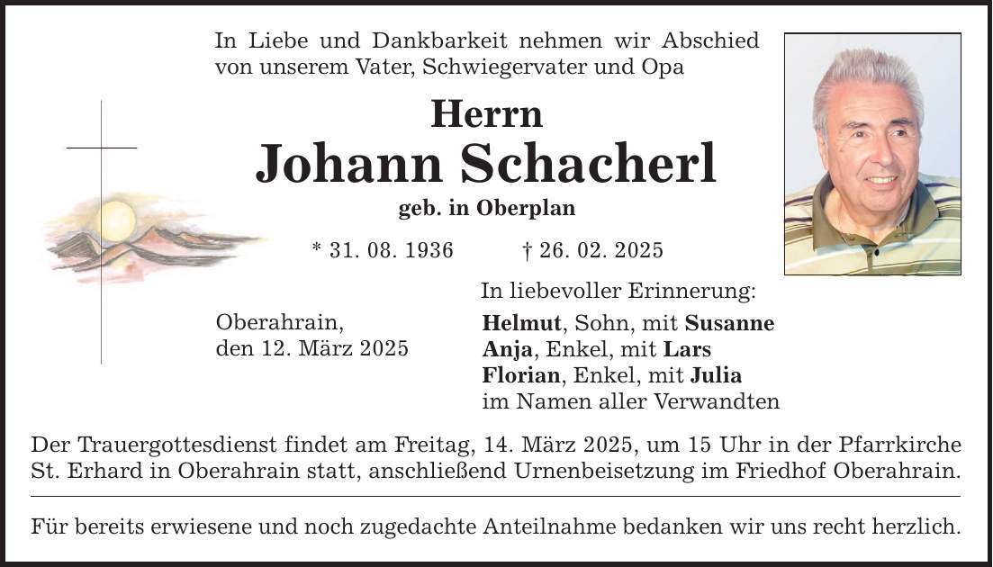 In Liebe und Dankbarkeit nehmen wir Abschied von unserem Vater, Schwiegervater und Opa Herrn Johann Schacherl geb. in Oberplan * 31. 08. 1936 _ 26. 02. 2025 Oberahrain, den 12. März 2025 In liebevoller Erinnerung: Helmut, Sohn, mit Susanne Anja, Enkel, mit Lars Florian, Enkel, mit Julia im Namen aller Verwandten Der Trauergottesdienst findet am Freitag, 14. März 2025, um 15 Uhr in der Pfarrkirche St. Erhard in Oberahrain statt, anschließend Urnenbeisetzung im Friedhof Oberahrain. Für bereits erwiesene und noch zugedachte Anteilnahme bedanken wir uns recht herzlich.