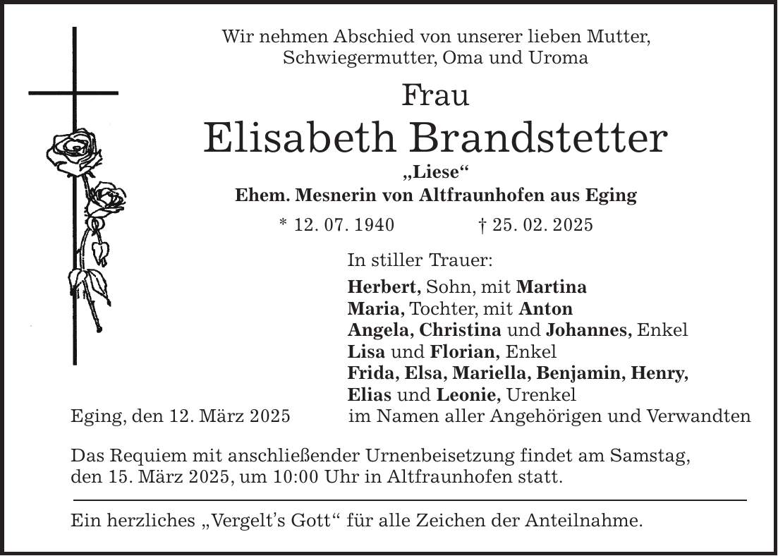 Wir nehmen Abschied von unserer lieben Mutter, Schwiegermutter, Oma und Uroma Frau Elisabeth Brandstetter 'Liese' Ehem. Mesnerin von Altfraunhofen aus Eging * 12. 07. 1940 + 25. 02. 2025 In stiller Trauer: Herbert, Sohn, mit Martina Maria, Tochter, mit Anton Angela, Christina und Johannes, Enkel Lisa und Florian, Enkel Frida, Elsa, Mariella, Benjamin, Henry, Elias und Leonie, Urenkel Eging, den 12. März 2025im Namen aller Angehörigen und Verwandten Das Requiem mit anschließender Urnenbeisetzung findet am Samstag, den 15. März 2025, um 10:00 Uhr in Altfraunhofen statt. Ein herzliches 'Vergelt's Gott' für alle Zeichen der Anteilnahme.