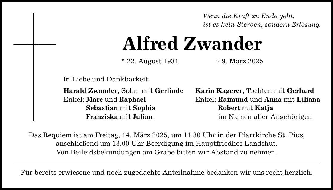 Wenn die Kraft zu Ende geht, ist es kein Sterben, sondern Erlösung. Alfred Zwander * 22. August 1931 _ 9. März 2025 In Liebe und Dankbarkeit: Harald Zwander, Sohn, mit Gerlinde Karin Kagerer, Tochter, mit Gerhard Enkel: Marc und Raphael Enkel: Raimund und Anna mit Liliana Sebastian mit Sophia Robert mit Katja Franziska mit Julian im Namen aller Angehörigen Das Requiem ist am Freitag, 14. März 2025, um 11.30 Uhr in der Pfarrkirche St. Pius, anschließend um 13.00 Uhr Beerdigung im Hauptfriedhof Landshut. Von Beileidsbekundungen am Grabe bitten wir Abstand zu nehmen. Für bereits erwiesene und noch zugedachte Anteilnahme bedanken wir uns recht herzlich.