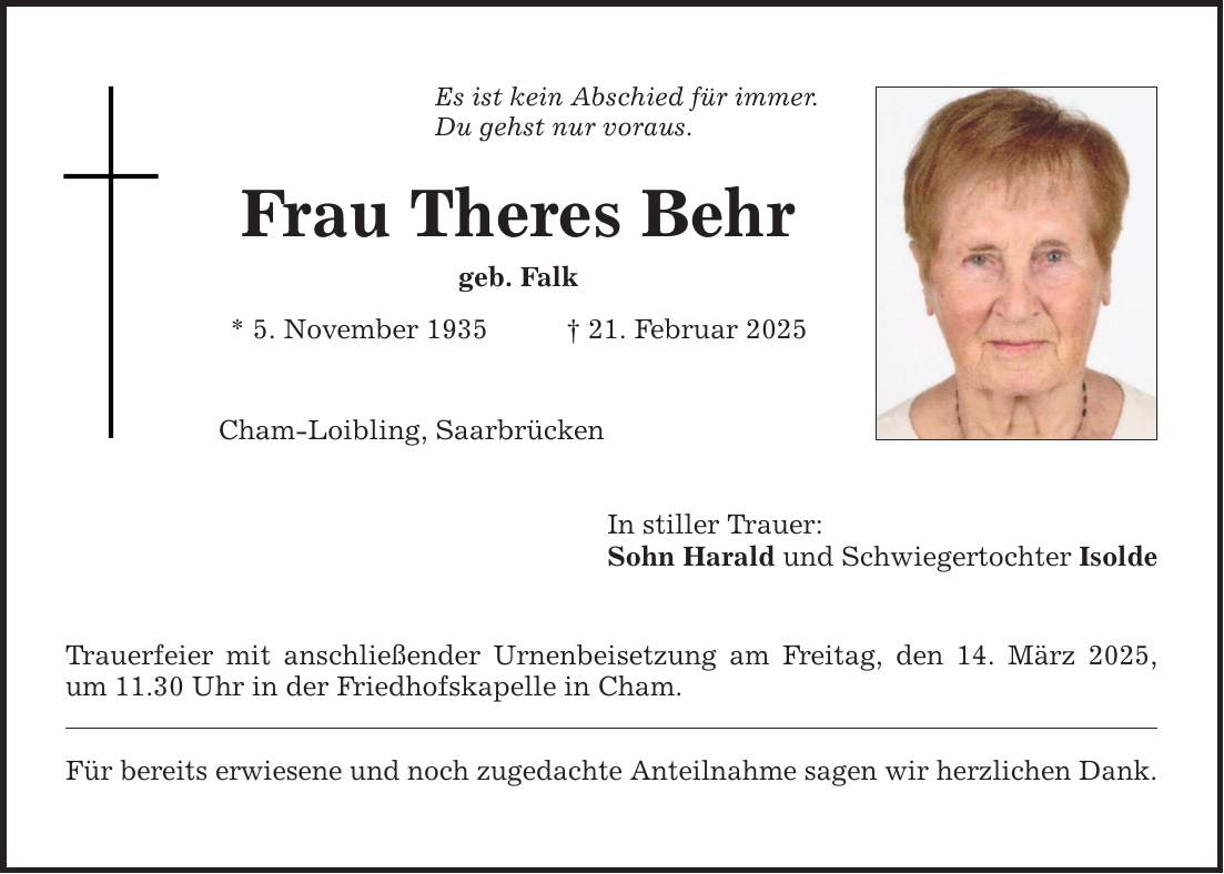 Es ist kein Abschied für immer. Du gehst nur voraus. Frau Theres Behr geb. Falk * 5. November 1935 _ 21. Februar 2025 Cham-Loibling, Saarbrücken In stiller Trauer: Sohn Harald und Schwiegertochter Isolde Trauerfeier mit anschließender Urnenbeisetzung am Freitag, den 14. März 2025, um 11.30 Uhr in der Friedhofskapelle in Cham. Für bereits erwiesene und noch zugedachte Anteilnahme sagen wir herzlichen Dank.