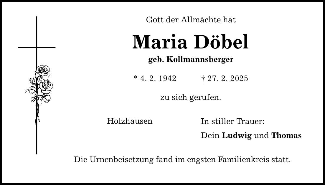 Gott der Allmächte hat Maria Döbel geb. Kollmannsberger * 4. 2. 1942 _ 27. 2. 2025 zu sich gerufen. Holzhausen Die Urnenbeisetzung fand im engsten Familienkreis statt. In stiller Trauer: Dein Ludwig und Thomas