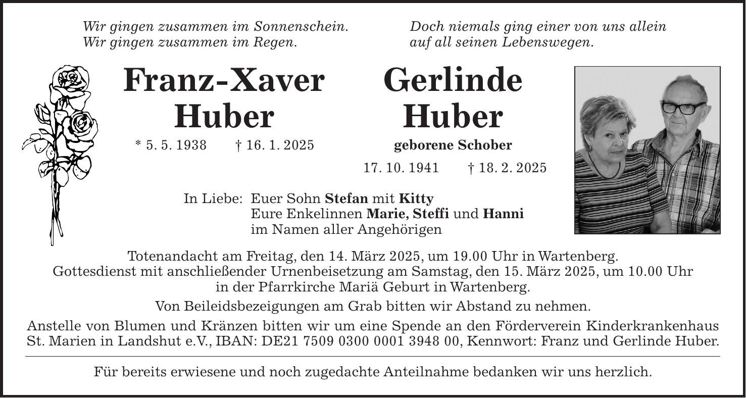 Wir gingen zusammen im Sonnenschein. Doch niemals ging einer von uns allein Wir gingen zusammen im Regen. auf all seinen Lebenswegen. Franz-Xaver Gerlinde Huber Huber * 5. 5. 1938 + 16. 1. 2025 geborene Schober 17. 10. 1941 + 18. 2. 2025 In Liebe: Euer Sohn Stefan mit Kitty Eure Enkelinnen Marie, Steffi und Hanni im Namen aller Angehörigen Totenandacht am Freitag, den 14. März 2025, um 19.00 Uhr in Wartenberg. Gottesdienst mit anschließender Urnenbeisetzung am Samstag, den 15. März 2025, um 10.00 Uhr in der Pfarrkirche Mariä Geburt in Wartenberg. Von Beileidsbezeigungen am Grab bitten wir Abstand zu nehmen. Anstelle von Blumen und Kränzen bitten wir um eine Spende an den Förderverein Kinderkrankenhaus St. Marien in Landshut e.V., IBAN: DE***, Kennwort: Franz und Gerlinde Huber. Für bereits erwiesene und noch zugedachte Anteilnahme bedanken wir uns herzlich.