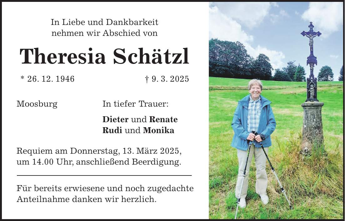 In Liebe und Dankbarkeit nehmen wir Abschied von Theresia Schätzl * 26. 12. 1946 + 9. 3. 2025 Moosburg In tiefer Trauer: Dieter und Renate Rudi und Monika Requiem am Donnerstag, 13. März 2025, um 14.00 Uhr, anschließend Beerdigung. Für bereits erwiesene und noch zugedachte Anteilnahme danken wir herzlich.