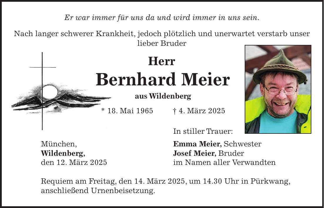 Er war immer für uns da und wird immer in uns sein. Nach langer schwerer Krankheit, jedoch plötzlich und unerwartet verstarb unser lieber Bruder Herr Bernhard Meier aus Wildenberg * 18. Mai 1965 + 4. März 2025 In stiller Trauer: München, Emma Meier, Schwester Wildenberg, Josef Meier, Bruder den 12. März 2025 im Namen aller Verwandten Requiem am Freitag, den 14. März 2025, um 14.30 Uhr in Pürkwang, anschließend Urnenbeisetzung.