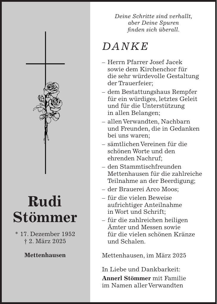 Deine Schritte sind verhallt, aber Deine Spuren finden sich überall. DANKE - Herrn Pfarrer Josef Jacek sowie dem Kirchenchor für die sehr würdevolle Gestaltung der Trauerfeier; - dem Bestattungshaus Rempfer für ein würdiges, letztes Geleit und für die Unterstützung in allen Belangen; - allen Verwandten, Nachbarn und Freunden, die in Gedanken bei uns waren; - sämtlichen Vereinen für die schönen Worte und den ehrenden Nachruf; - den Stammtischfreunden Mettenhausen für die zahlreiche Teilnahme an der Beerdigung; - der Brauerei Arco Moos; - für die vielen Beweise aufrichtiger Anteilnahme in Wort und Schrift; - für die zahlreichen heiligen Ämter und Messen sowie für die vielen schönen Kränze und Schalen. Mettenhausen, im März 2025 In Liebe und Dankbarkeit: Annerl Stömmer mit Familie im Namen aller VerwandtenRudi Stömmer * 17. Dezember 1952 + 2. März 2025 Mettenhausen