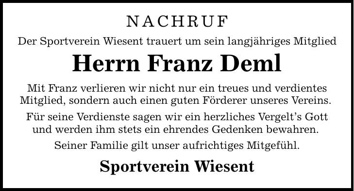 NACHRUF Der Sportverein Wiesent trauert um sein langjähriges Mitglied Herrn Franz Deml Mit Franz verlieren wir nicht nur ein treues und verdientes Mitglied, sondern auch einen guten Förderer unseres Vereins. Für seine Verdienste sagen wir ein herzliches Vergelt's Gott und werden ihm stets ein ehrendes Gedenken bewahren. Seiner Familie gilt unser aufrichtiges Mitgefühl. Sportverein Wiesent