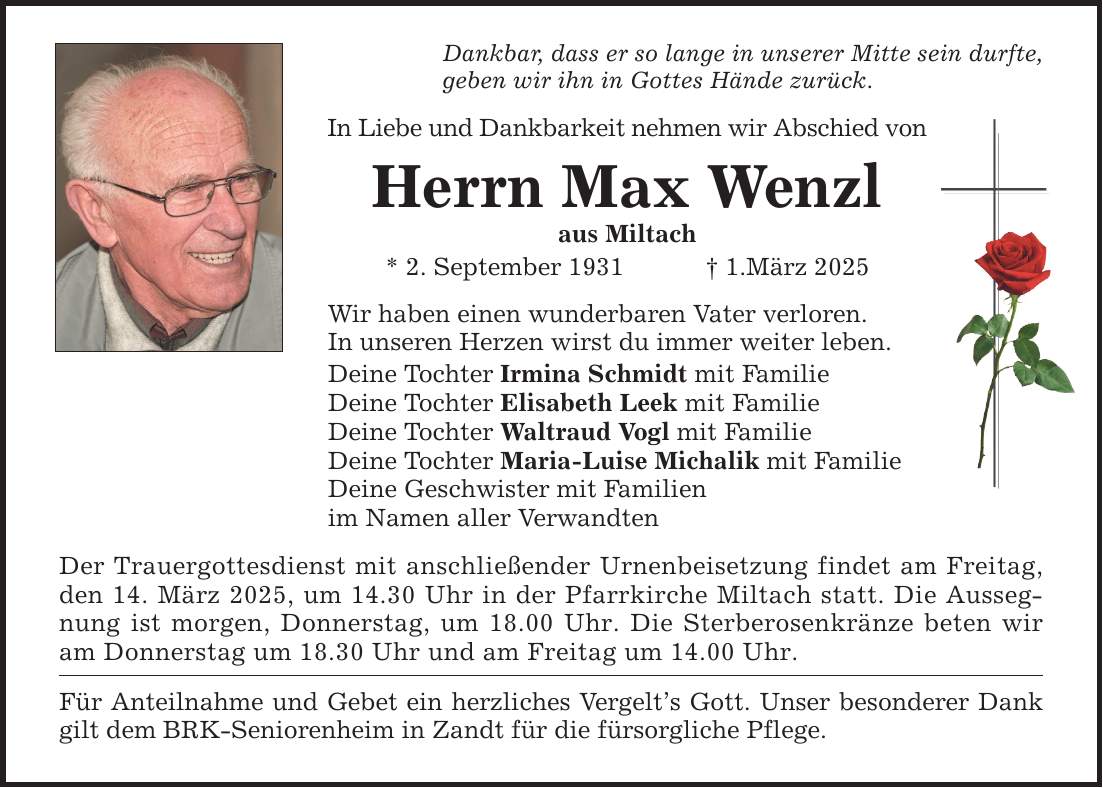 Dankbar, dass er so lange in unserer Mitte sein durfte, geben wir ihn in Gottes Hände zurück. In Liebe und Dankbarkeit nehmen wir Abschied von Herrn Max Wenzl aus Miltach * 2. September 1931 _ 1.März 2025 Wir haben einen wunderbaren Vater verloren. In unseren Herzen wirst du immer weiter leben. Deine Tochter Irmina Schmidt mit Familie Deine Tochter Elisabeth Leek mit Familie Deine Tochter Waltraud Vogl mit Familie Deine Tochter Maria-Luise Michalik mit Familie Deine Geschwister mit Familien im Namen aller Verwandten Der Trauergottesdienst mit anschließender Urnenbeisetzung findet am Freitag, den 14. März 2025, um 14.30 Uhr in der Pfarrkirche Miltach statt. Die Aussegnung ist morgen, Donnerstag, um 18.00 Uhr. Die Sterberosenkränze beten wir am Donnerstag um 18.30 Uhr und am Freitag um 14.00 Uhr. Für Anteilnahme und Gebet ein herzliches Vergelt's Gott. Unser besonderer Dank gilt dem BRK-Seniorenheim in Zandt für die fürsorgliche Pflege.