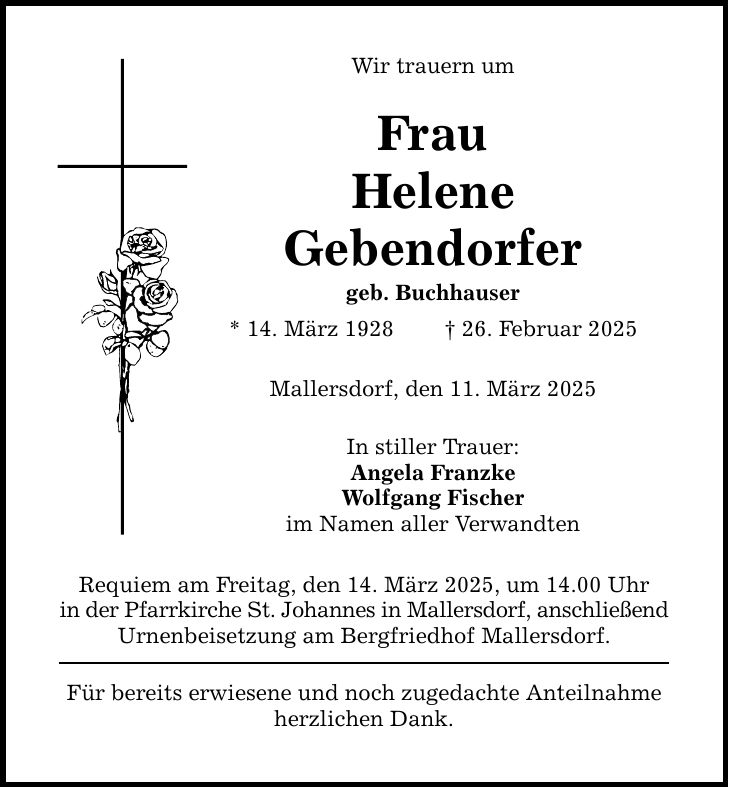 Wir trauern um Frau Helene Gebendorfer geb. Buchhauser * 14. März 1928 _ 26. Februar 2025 Mallersdorf, den 11. März 2025 In stiller Trauer: Angela Franzke Wolfgang Fischer im Namen aller Verwandten Requiem am Freitag, den 14. März 2025, um 14.00 Uhr in der Pfarrkirche St. Johannes in Mallersdorf, anschließend Urnenbeisetzung am Bergfriedhof Mallersdorf. Für bereits erwiesene und noch zugedachte Anteilnahme herzlichen Dank.