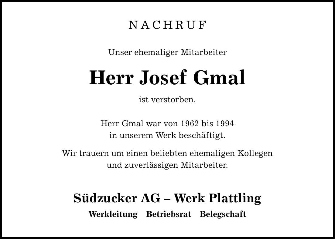 NACHRUF Unser ehemaliger Mitarbeiter Herr Josef Gmal ist verstorben. Herr Gmal war von 1962 bis 1994 in unserem Werk beschäftigt. Wir trauern um einen beliebten ehemaligen Kollegen und zuverlässigen Mitarbeiter. Südzucker AG - Werk Plattling Werkleitung Betriebsrat Belegschaft