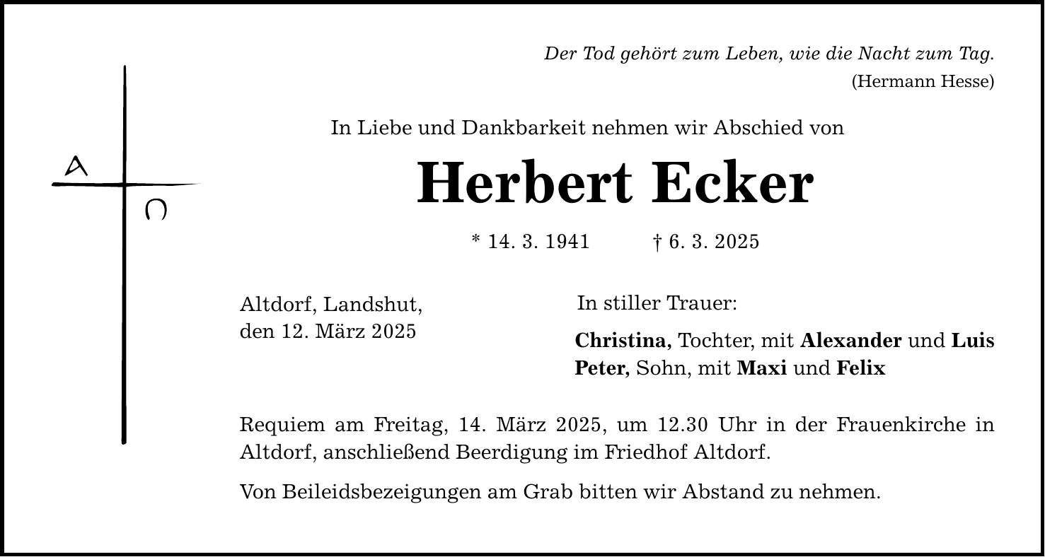 Der Tod gehört zum Leben, wie die Nacht zum Tag. In Liebe und Dankbarkeit nehmen wir Abschied von Herbert Ecker * 14. 3. 1941 _ 6. 3. 2025 Altdorf, Landshut, den 12. März 2025 (Hermann Hesse) In stiller Trauer: Christina, Tochter, mit Alexander und Luis Peter, Sohn, mit Maxi und Felix Requiem am Freitag, 14. März 2025, um 12.30 Uhr in der Frauenkirche in Altdorf, anschließend Beerdigung im Friedhof Altdorf. Von Beileidsbezeigungen am Grab bitten wir Abstand zu nehmen.