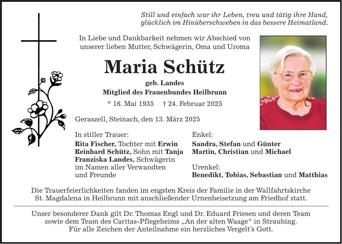 Still und einfach war ihr Leben, treu und tätig ihre Hand, glücklich im Hinüberschweben in das bessere Heimatland. In Liebe und Dankbarkeit nehmen wir Abschied von unserer lieben Mutter, Schwägerin, Oma und Uroma Maria Schütz geb. Landes Mitglied des Frauenbundes Heilbrunn * 16. Mai 1935 + 24. Februar 2025 Geraszell, Steinach, den 13. März 2025 In stiller Trauer: Enkel: Rita Fischer, Tochter mit Erwin Sandra, Stefan und Günter Reinhard Schütz, Sohn mit Tanja Martin, Christian und Michael Franziska Landes, Schwägerin im Namen aller Verwandten Urenkel: und Freunde Benedikt, Tobias, Sebastian und Matthias Die Trauerfeierlichkeiten fanden im engsten Kreis der Familie in der Wallfahrtskirche St. Magdalena in Heilbrunn mit anschließender Urnenbeisetzung am Friedhof statt. Unser besonderer Dank gilt Dr. Thomas Engl und Dr. Eduard Friesen und deren Team sowie dem Team des Caritas-Pflegeheims 'An der alten Waage' in Straubing. Für alle Zeichen der Anteilnahme ein herzliches Vergelt's Gott. 