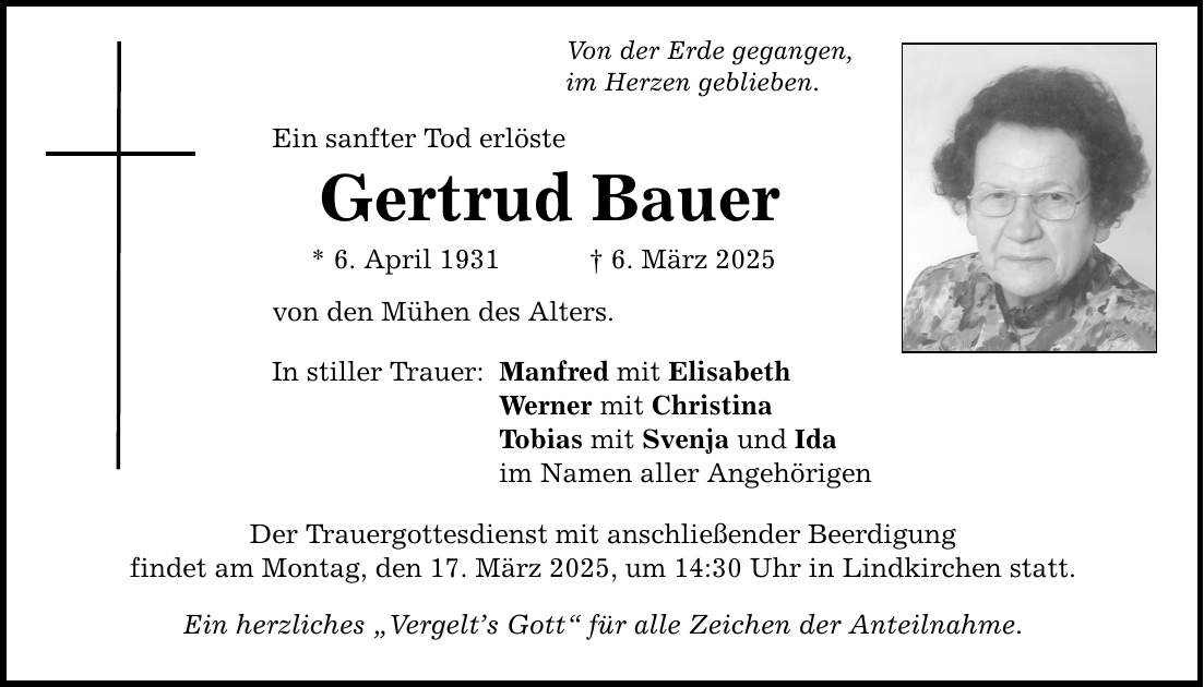 Von der Erde gegangen, im Herzen geblieben. Ein sanfter Tod erlöste Gertrud Bauer * 6. April 1931 _ 6. März 2025 von den Mühen des Alters. In stiller Trauer: Manfred mit Elisabeth Werner mit Christina Tobias mit Svenja und Ida im Namen aller Angehörigen Der Trauergottesdienst mit anschließender Beerdigung findet am Montag, den 17. März 2025, um 14:30 Uhr in Lindkirchen statt. Ein herzliches 