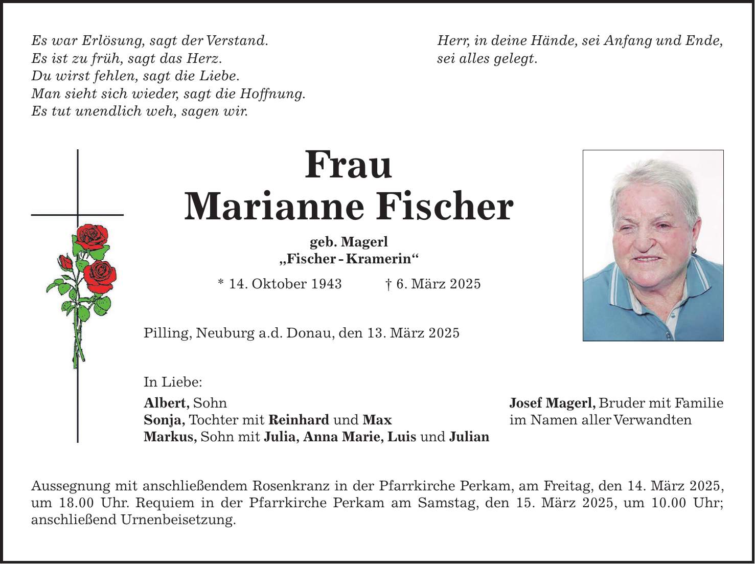 Es war Erlösung, sagt der Verstand. Herr, in deine Hände, sei Anfang und Ende, Es ist zu früh, sagt das Herz. sei alles gelegt. Du wirst fehlen, sagt die Liebe. Man sieht sich wieder, sagt die Hoffnung. Es tut unendlich weh, sagen wir. Frau Marianne Fischer geb. Magerl 'Fischer - Kramerin' * 14. Oktober 1943 + 6. März 2025 Pilling, Neuburg a.d. Donau, den 13. März 2025 In Liebe: Albert, Sohn Josef Magerl, Bruder mit Familie Sonja, Tochter mit Reinhard und Max im Namen aller Verwandten Markus, Sohn mit Julia, Anna Marie, Luis und Julian Aussegnung mit anschließendem Rosenkranz in der Pfarrkirche Perkam, am Freitag, den 14. März 2025, um 18.00 Uhr. Requiem in der Pfarrkirche Perkam am Samstag, den 15. März 2025, um 10.00 Uhr; anschließend Urnenbeisetzung.