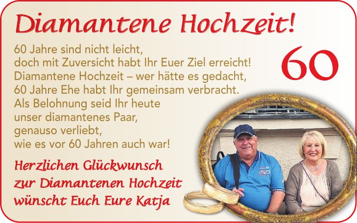 Diamantene Hochzeit! 60 Jahre sind nicht leicht, doch mit Zuversicht habt Ihr Euer Ziel erreicht! Diamantene Hochzeit - wer hätte es gedacht, 60 Jahre Ehe habt Ihr gemeinsam verbracht. Als Belohnung seid Ihr heute unser diamantenes Paar, genauso verliebt, wie es vor 60 Jahren auch war! Herzlichen Glückwunsch zur Diamantenen Hochzeit wünscht Euch Eure Katja