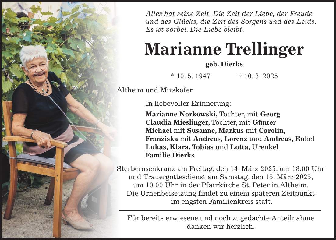 Alles hat seine Zeit. Die Zeit der Liebe, der Freude und des Glücks, die Zeit des Sorgens und des Leids. Es ist vorbei. Die Liebe bleibt. Marianne Trellinger geb. Dierks * 10. 5. 1947 + 10. 3. 2025 Altheim und Mirskofen In liebevoller Erinnerung: Marianne Norkowski, Tochter, mit Georg Claudia Mieslinger, Tochter, mit Günter Michael mit Susanne, Markus mit Carolin, Franziska mit Andreas, Lorenz und Andreas, Enkel Lukas, Klara, Tobias und Lotta, Urenkel Familie Dierks Sterberosenkranz am Freitag, den 14. März 2025, um 18.00 Uhr und Trauergottesdienst am Samstag, den 15. März 2025, um 10.00 Uhr in der Pfarrkirche St. Peter in Altheim. Die Urnenbeisetzung findet zu einem späteren Zeitpunkt im engsten Familienkreis statt. Für bereits erwiesene und noch zugedachte Anteilnahme danken wir herzlich.