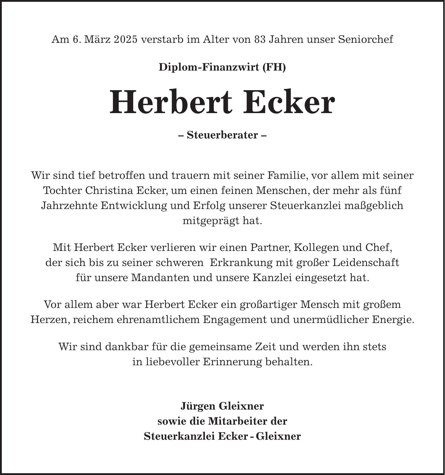 Am 6. März 2025 verstarb im Alter von 83 Jahren unser Seniorchef Diplom-Finanzwirt (FH) Herbert Ecker - Steuerberater - Wir sind tief betroffen und trauern mit seiner Familie, vor allem mit seiner Tochter Christina Ecker, um einen feinen Menschen, der mehr als fünf Jahrzehnte Entwicklung und Erfolg unserer Steuerkanzlei maßgeblich mitgeprägt hat. Mit Herbert Ecker verlieren wir einen Partner, Kollegen und Chef, der sich bis zu seiner schweren Erkrankung mit großer Leidenschaft für unsere Mandanten und unsere Kanzlei eingesetzt hat. Vor allem aber war Herbert Ecker ein großartiger Mensch mit großem Herzen, reichem ehrenamtlichem Engagement und unermüdlicher Energie. Wir sind dankbar für die gemeinsame Zeit und werden ihn stets in liebevoller Erinnerung behalten. Jürgen Gleixner sowie die Mitarbeiter der Steuerkanzlei Ecker - Gleixner