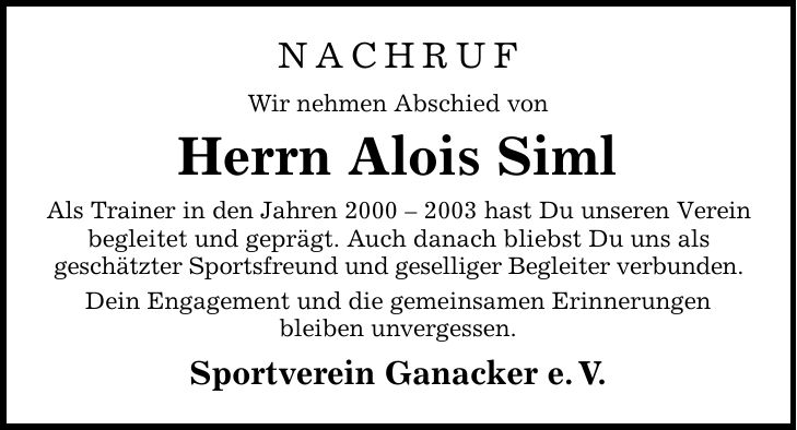 NACHRUF Wir nehmen Abschied von Herrn Alois Siml Als Trainer in den Jahren *** hast Du unseren Verein begleitet und geprägt. Auch danach bliebst Du uns als geschätzter Sportsfreund und geselliger Begleiter verbunden. Dein Engagement und die gemeinsamen Erinnerungen bleiben unvergessen. Sportverein Ganacker e. V.